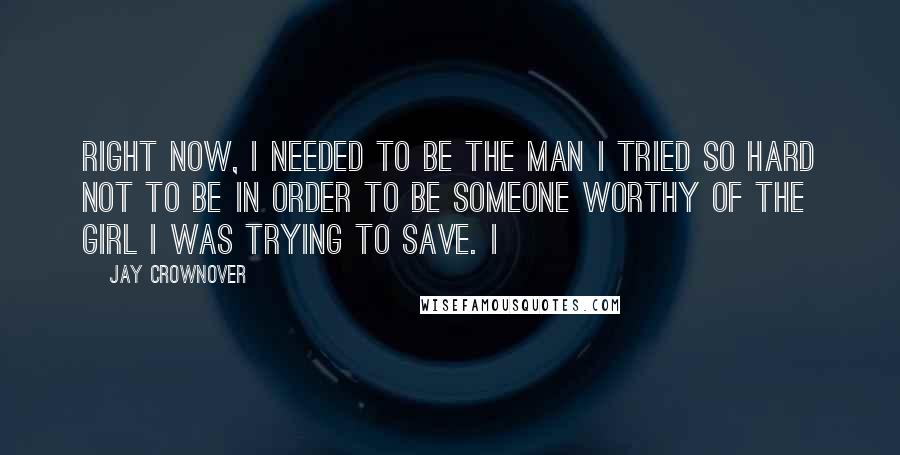 Jay Crownover Quotes: Right now, I needed to be the man I tried so hard not to be in order to be someone worthy of the girl I was trying to save. I