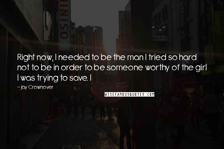 Jay Crownover Quotes: Right now, I needed to be the man I tried so hard not to be in order to be someone worthy of the girl I was trying to save. I