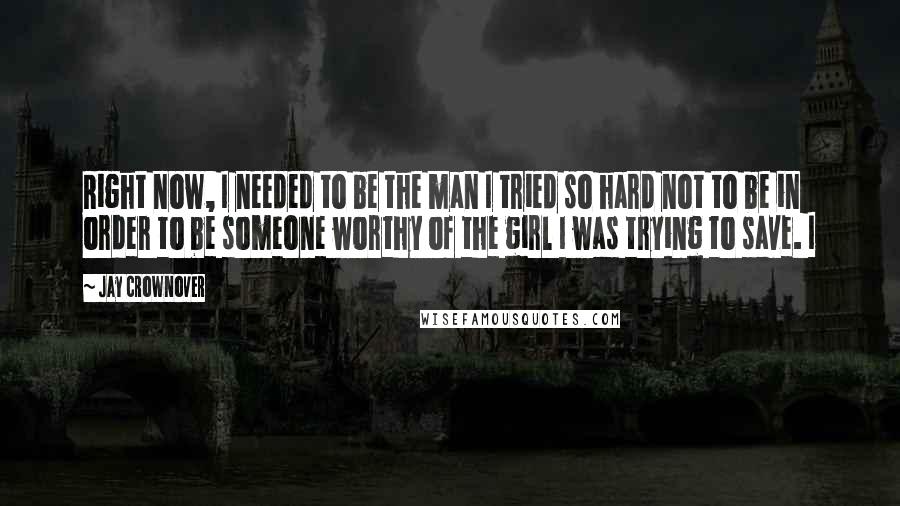 Jay Crownover Quotes: Right now, I needed to be the man I tried so hard not to be in order to be someone worthy of the girl I was trying to save. I