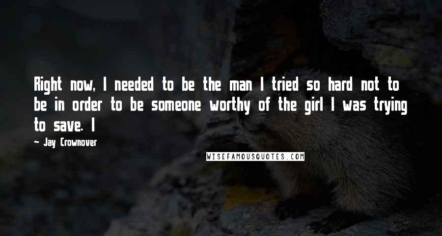 Jay Crownover Quotes: Right now, I needed to be the man I tried so hard not to be in order to be someone worthy of the girl I was trying to save. I