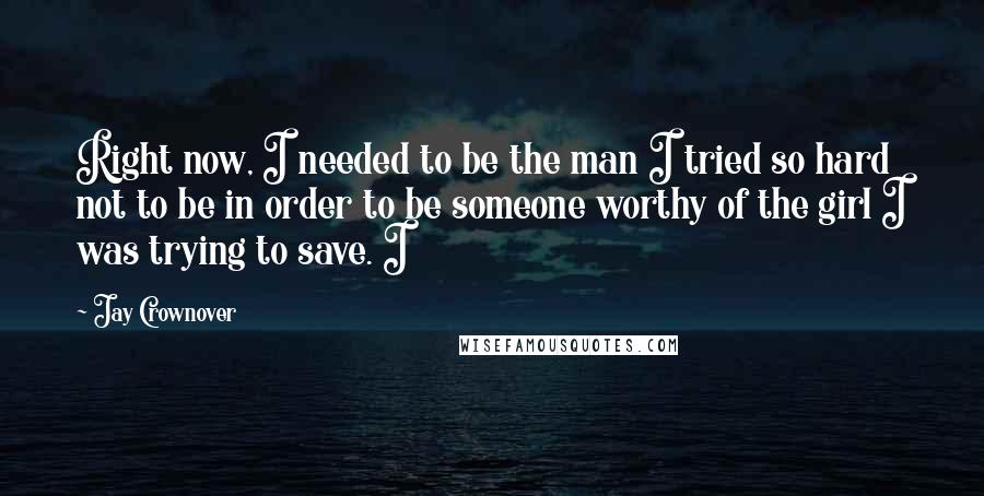 Jay Crownover Quotes: Right now, I needed to be the man I tried so hard not to be in order to be someone worthy of the girl I was trying to save. I