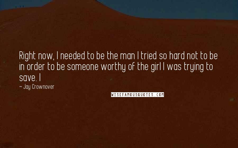 Jay Crownover Quotes: Right now, I needed to be the man I tried so hard not to be in order to be someone worthy of the girl I was trying to save. I