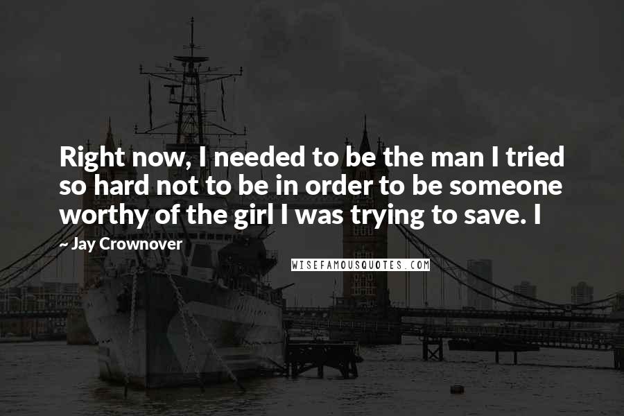 Jay Crownover Quotes: Right now, I needed to be the man I tried so hard not to be in order to be someone worthy of the girl I was trying to save. I