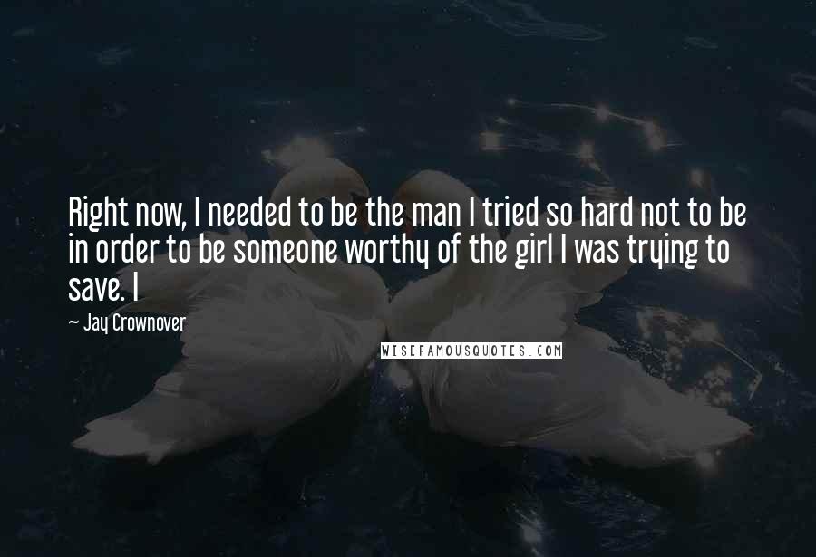 Jay Crownover Quotes: Right now, I needed to be the man I tried so hard not to be in order to be someone worthy of the girl I was trying to save. I