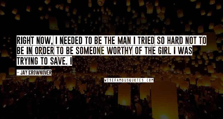 Jay Crownover Quotes: Right now, I needed to be the man I tried so hard not to be in order to be someone worthy of the girl I was trying to save. I