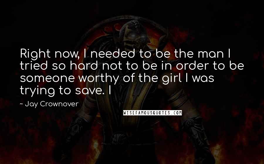 Jay Crownover Quotes: Right now, I needed to be the man I tried so hard not to be in order to be someone worthy of the girl I was trying to save. I