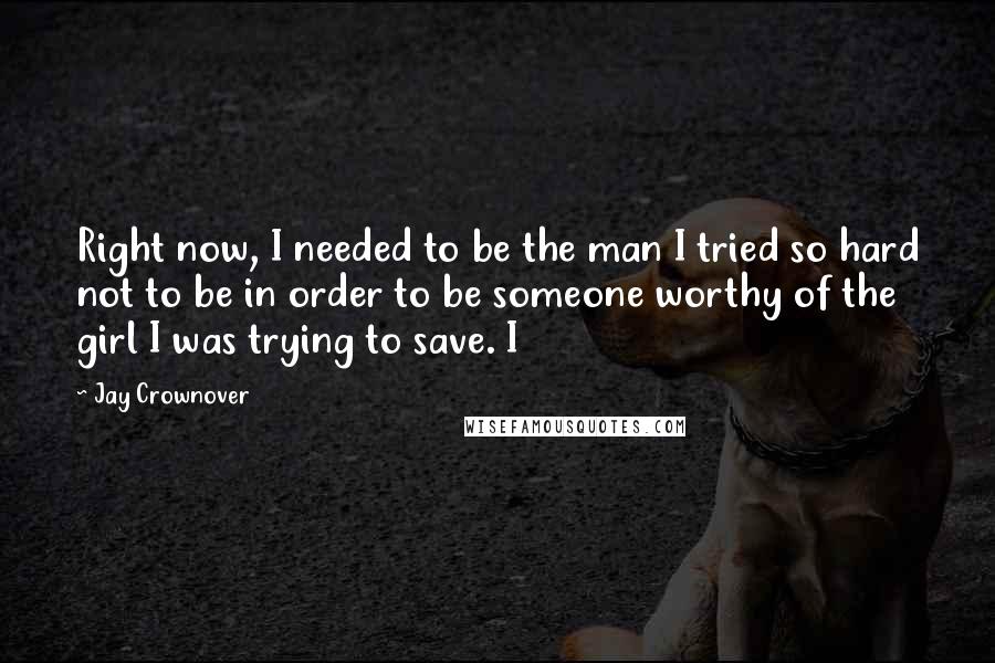 Jay Crownover Quotes: Right now, I needed to be the man I tried so hard not to be in order to be someone worthy of the girl I was trying to save. I