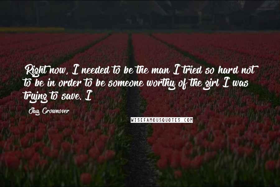 Jay Crownover Quotes: Right now, I needed to be the man I tried so hard not to be in order to be someone worthy of the girl I was trying to save. I