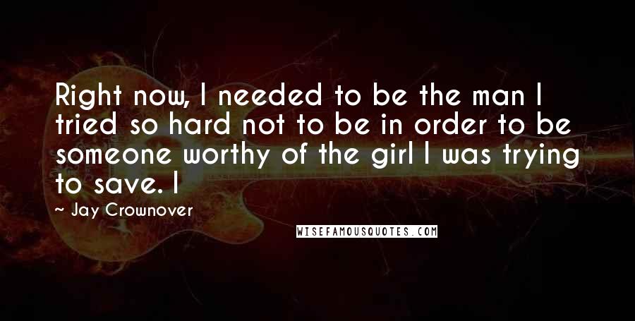 Jay Crownover Quotes: Right now, I needed to be the man I tried so hard not to be in order to be someone worthy of the girl I was trying to save. I