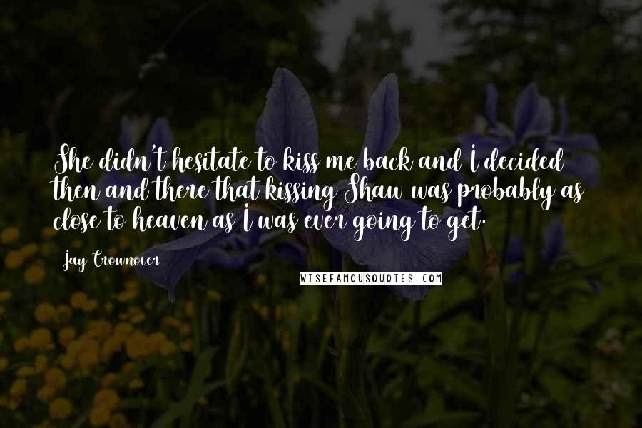 Jay Crownover Quotes: She didn't hesitate to kiss me back and I decided then and there that kissing Shaw was probably as close to heaven as I was ever going to get.