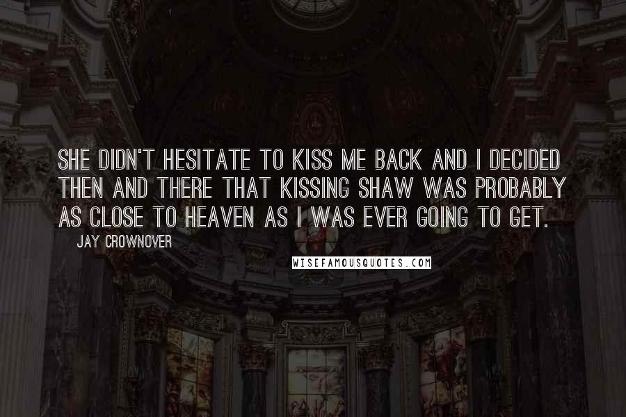 Jay Crownover Quotes: She didn't hesitate to kiss me back and I decided then and there that kissing Shaw was probably as close to heaven as I was ever going to get.