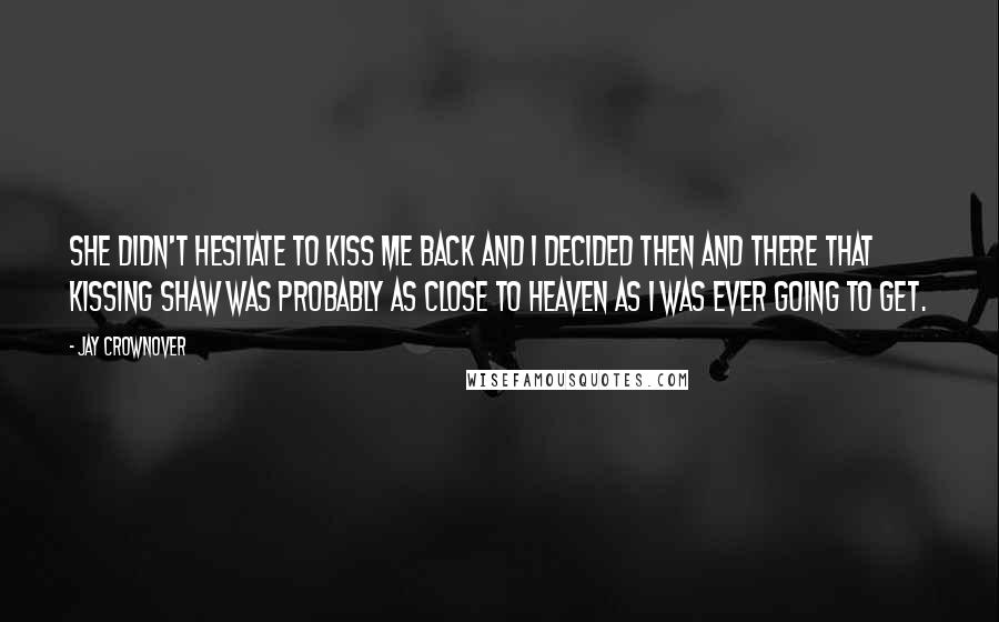 Jay Crownover Quotes: She didn't hesitate to kiss me back and I decided then and there that kissing Shaw was probably as close to heaven as I was ever going to get.