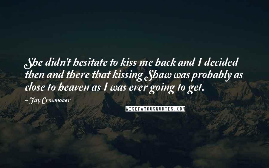 Jay Crownover Quotes: She didn't hesitate to kiss me back and I decided then and there that kissing Shaw was probably as close to heaven as I was ever going to get.