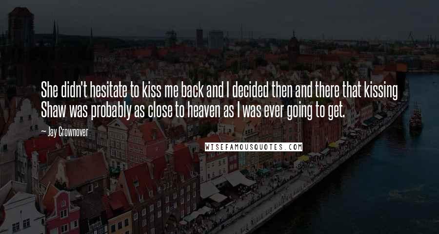 Jay Crownover Quotes: She didn't hesitate to kiss me back and I decided then and there that kissing Shaw was probably as close to heaven as I was ever going to get.