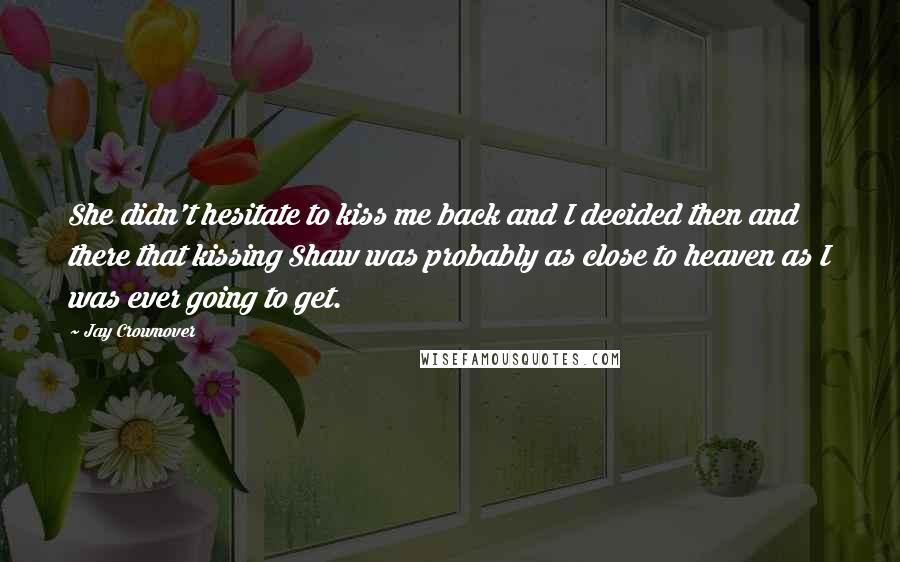 Jay Crownover Quotes: She didn't hesitate to kiss me back and I decided then and there that kissing Shaw was probably as close to heaven as I was ever going to get.