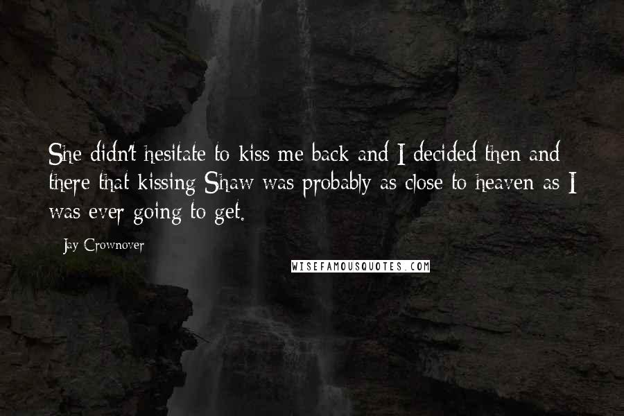 Jay Crownover Quotes: She didn't hesitate to kiss me back and I decided then and there that kissing Shaw was probably as close to heaven as I was ever going to get.