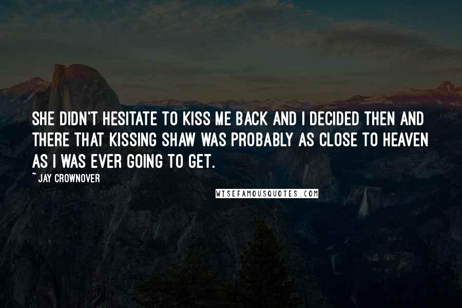 Jay Crownover Quotes: She didn't hesitate to kiss me back and I decided then and there that kissing Shaw was probably as close to heaven as I was ever going to get.