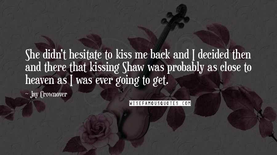 Jay Crownover Quotes: She didn't hesitate to kiss me back and I decided then and there that kissing Shaw was probably as close to heaven as I was ever going to get.