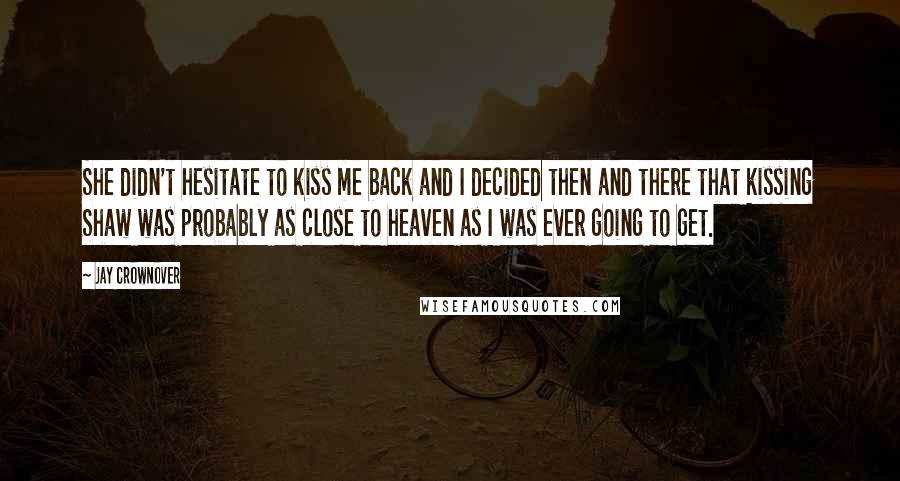 Jay Crownover Quotes: She didn't hesitate to kiss me back and I decided then and there that kissing Shaw was probably as close to heaven as I was ever going to get.