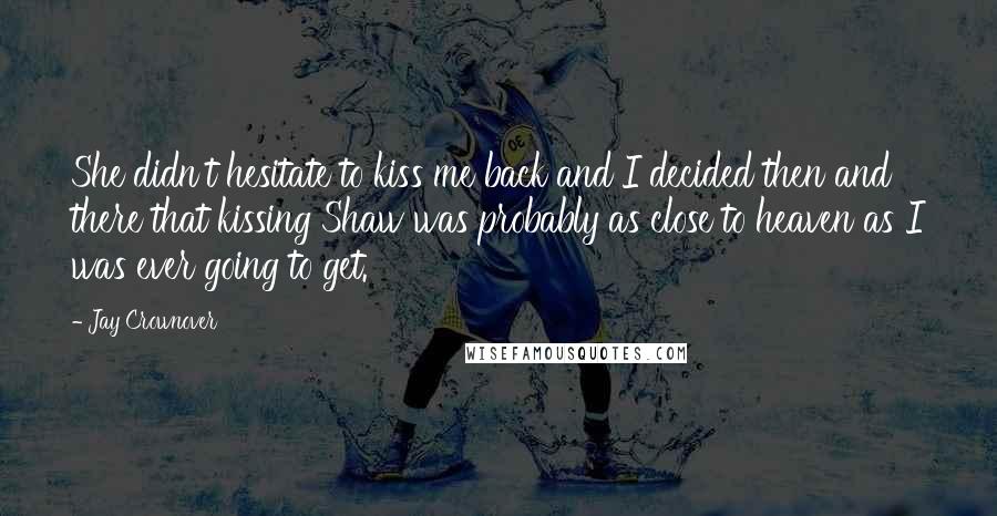 Jay Crownover Quotes: She didn't hesitate to kiss me back and I decided then and there that kissing Shaw was probably as close to heaven as I was ever going to get.