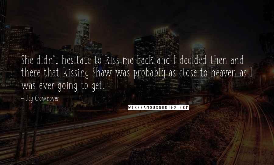 Jay Crownover Quotes: She didn't hesitate to kiss me back and I decided then and there that kissing Shaw was probably as close to heaven as I was ever going to get.