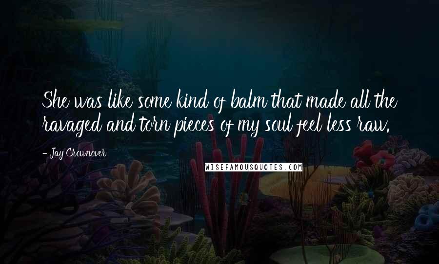 Jay Crownover Quotes: She was like some kind of balm that made all the ravaged and torn pieces of my soul feel less raw.