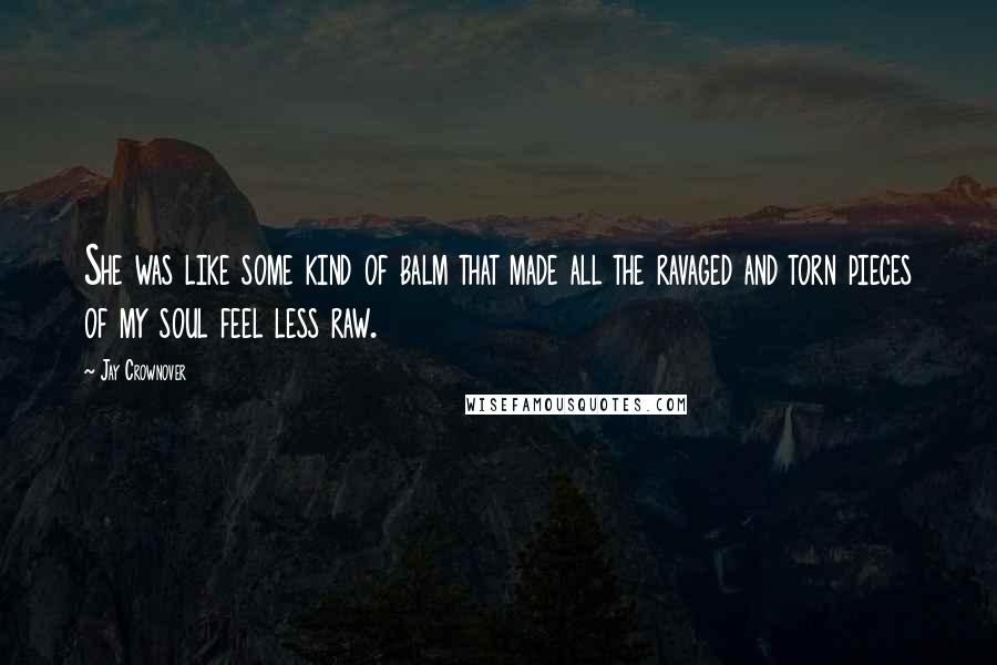 Jay Crownover Quotes: She was like some kind of balm that made all the ravaged and torn pieces of my soul feel less raw.