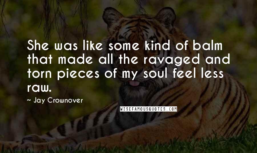 Jay Crownover Quotes: She was like some kind of balm that made all the ravaged and torn pieces of my soul feel less raw.