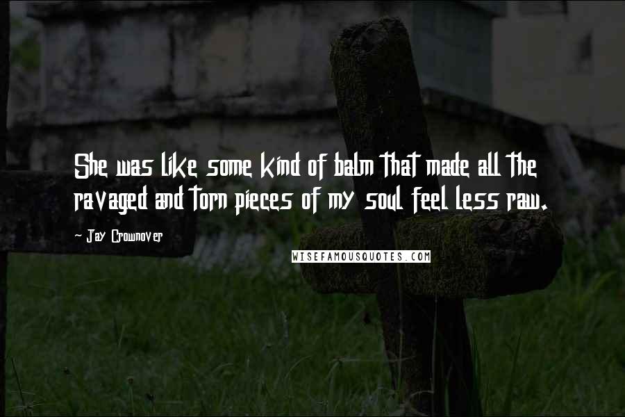 Jay Crownover Quotes: She was like some kind of balm that made all the ravaged and torn pieces of my soul feel less raw.