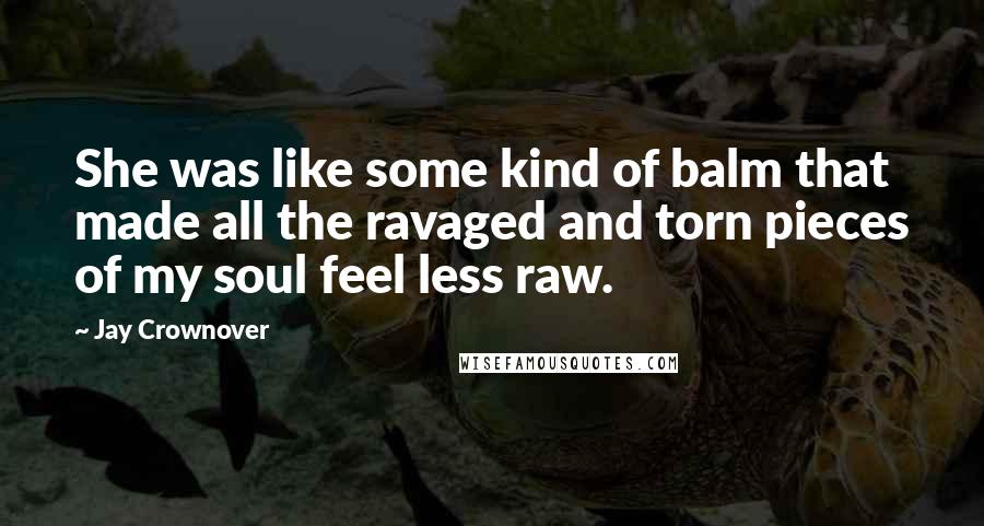 Jay Crownover Quotes: She was like some kind of balm that made all the ravaged and torn pieces of my soul feel less raw.