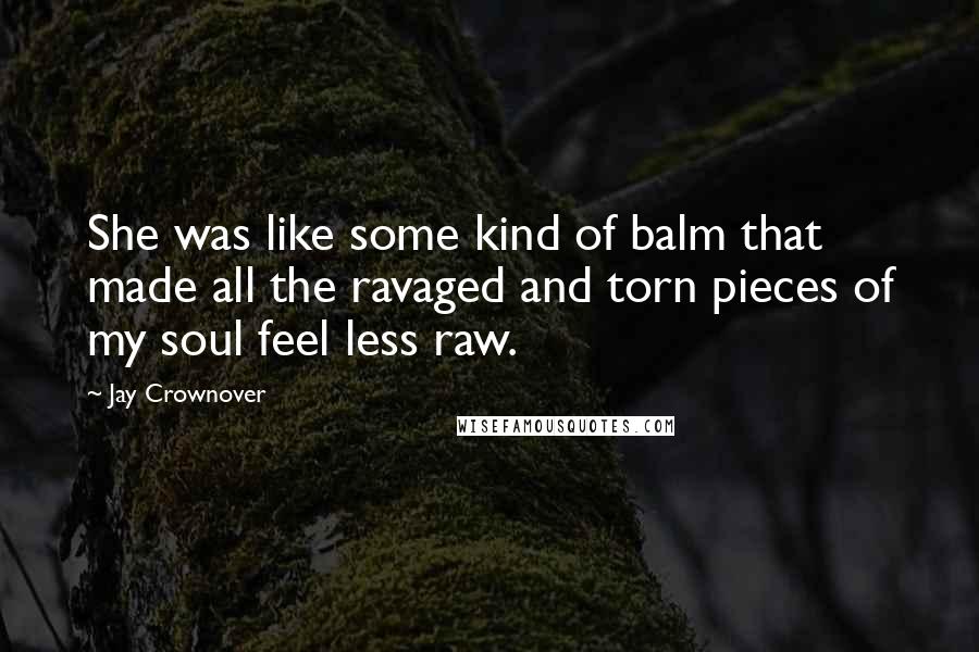 Jay Crownover Quotes: She was like some kind of balm that made all the ravaged and torn pieces of my soul feel less raw.