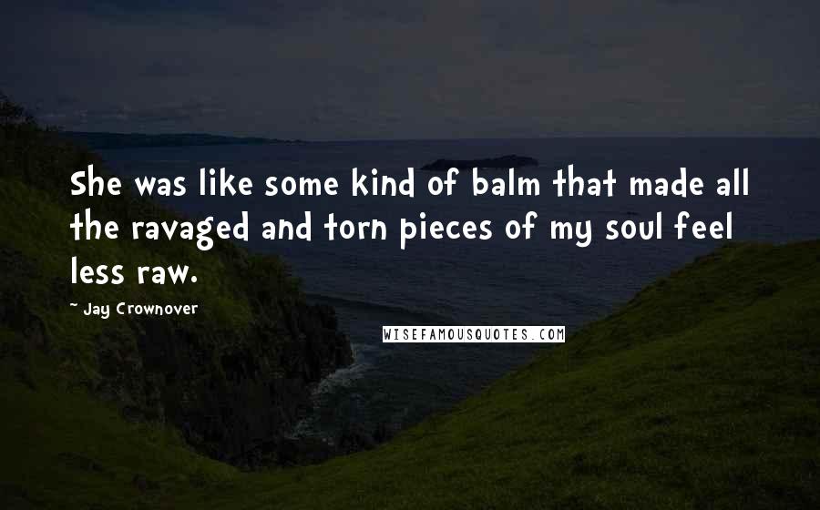 Jay Crownover Quotes: She was like some kind of balm that made all the ravaged and torn pieces of my soul feel less raw.