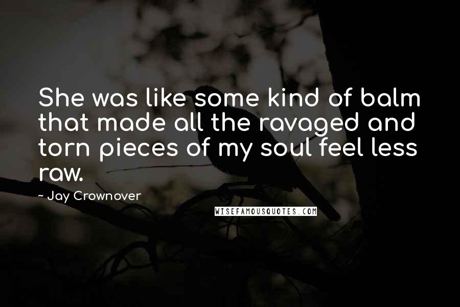 Jay Crownover Quotes: She was like some kind of balm that made all the ravaged and torn pieces of my soul feel less raw.