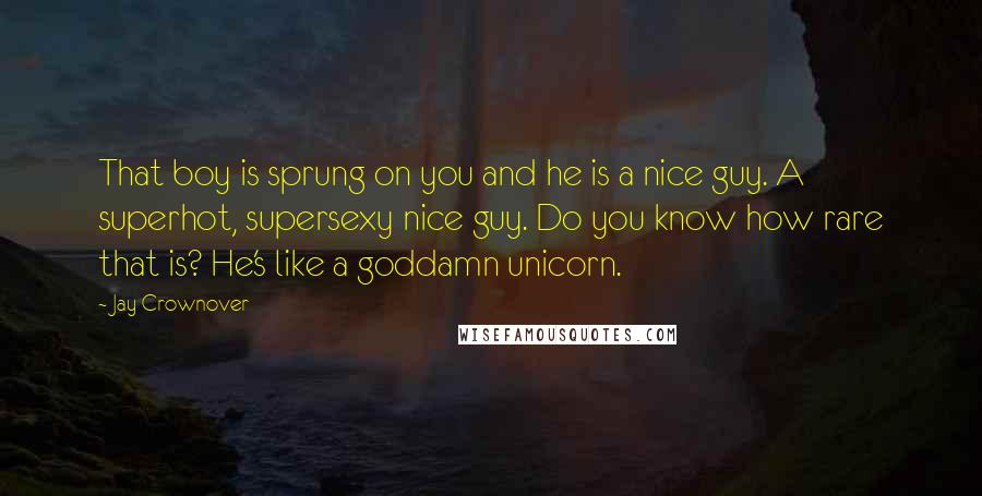 Jay Crownover Quotes: That boy is sprung on you and he is a nice guy. A superhot, supersexy nice guy. Do you know how rare that is? He's like a goddamn unicorn.