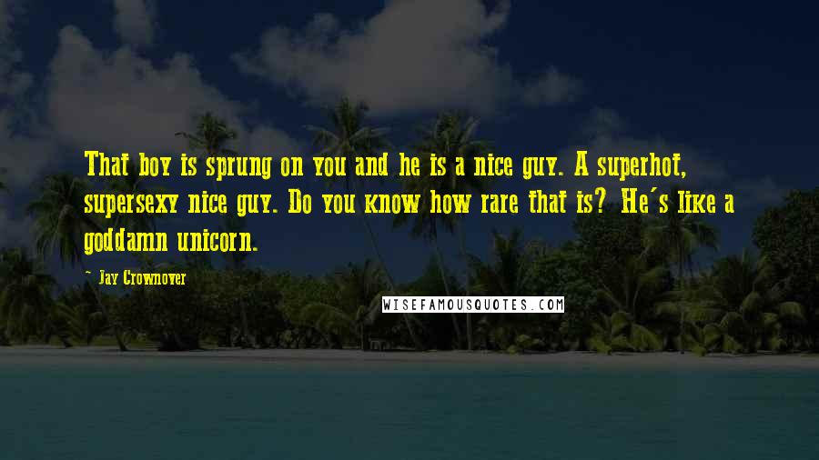 Jay Crownover Quotes: That boy is sprung on you and he is a nice guy. A superhot, supersexy nice guy. Do you know how rare that is? He's like a goddamn unicorn.