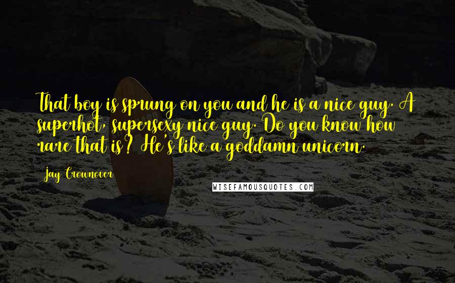 Jay Crownover Quotes: That boy is sprung on you and he is a nice guy. A superhot, supersexy nice guy. Do you know how rare that is? He's like a goddamn unicorn.