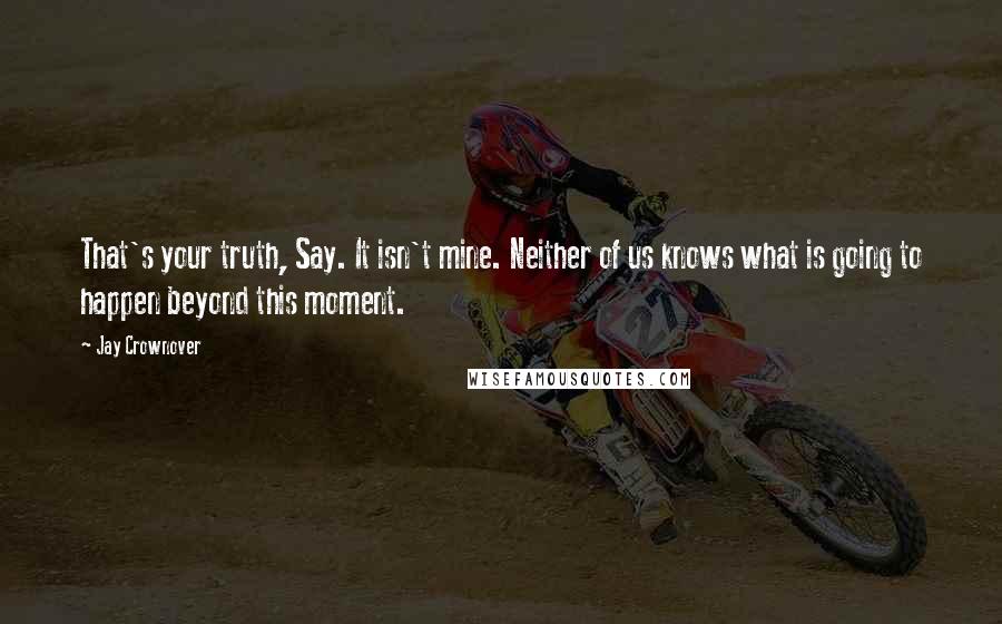 Jay Crownover Quotes: That's your truth, Say. It isn't mine. Neither of us knows what is going to happen beyond this moment.