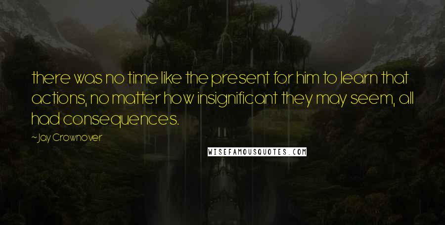 Jay Crownover Quotes: there was no time like the present for him to learn that actions, no matter how insignificant they may seem, all had consequences.