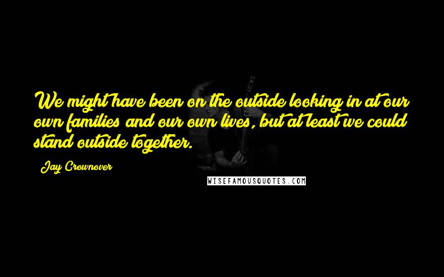 Jay Crownover Quotes: We might have been on the outside looking in at our own families and our own lives, but at least we could stand outside together.