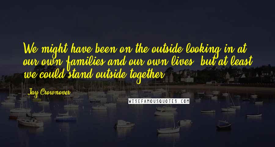 Jay Crownover Quotes: We might have been on the outside looking in at our own families and our own lives, but at least we could stand outside together.