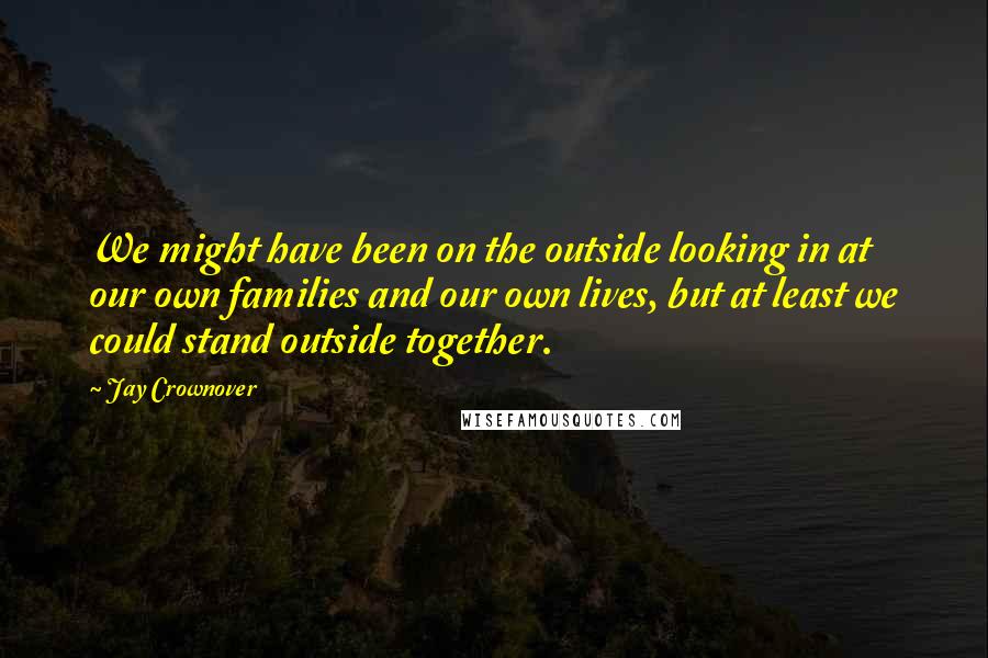Jay Crownover Quotes: We might have been on the outside looking in at our own families and our own lives, but at least we could stand outside together.