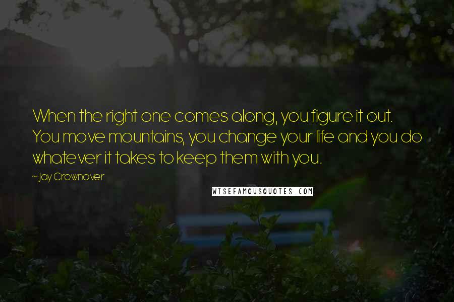 Jay Crownover Quotes: When the right one comes along, you figure it out. You move mountains, you change your life and you do whatever it takes to keep them with you.