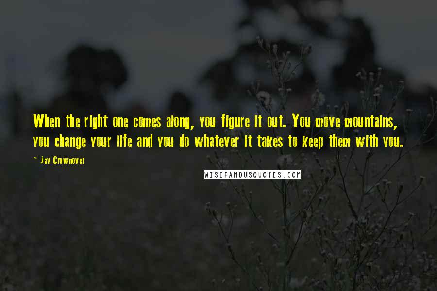 Jay Crownover Quotes: When the right one comes along, you figure it out. You move mountains, you change your life and you do whatever it takes to keep them with you.