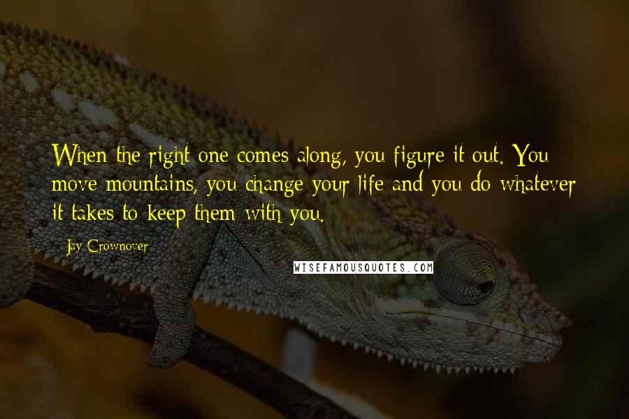 Jay Crownover Quotes: When the right one comes along, you figure it out. You move mountains, you change your life and you do whatever it takes to keep them with you.