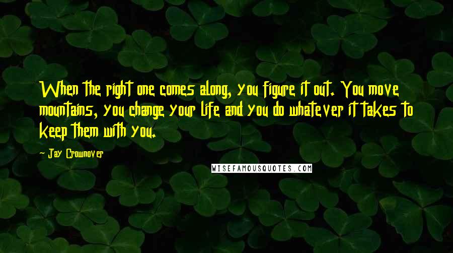 Jay Crownover Quotes: When the right one comes along, you figure it out. You move mountains, you change your life and you do whatever it takes to keep them with you.