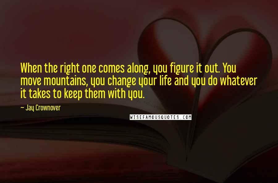 Jay Crownover Quotes: When the right one comes along, you figure it out. You move mountains, you change your life and you do whatever it takes to keep them with you.