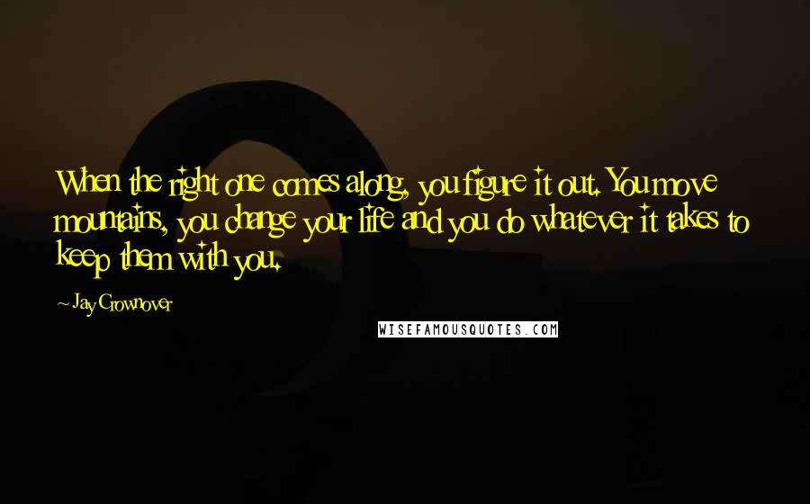 Jay Crownover Quotes: When the right one comes along, you figure it out. You move mountains, you change your life and you do whatever it takes to keep them with you.