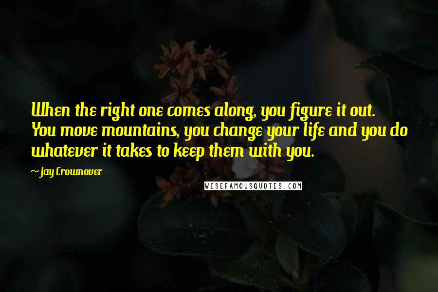 Jay Crownover Quotes: When the right one comes along, you figure it out. You move mountains, you change your life and you do whatever it takes to keep them with you.