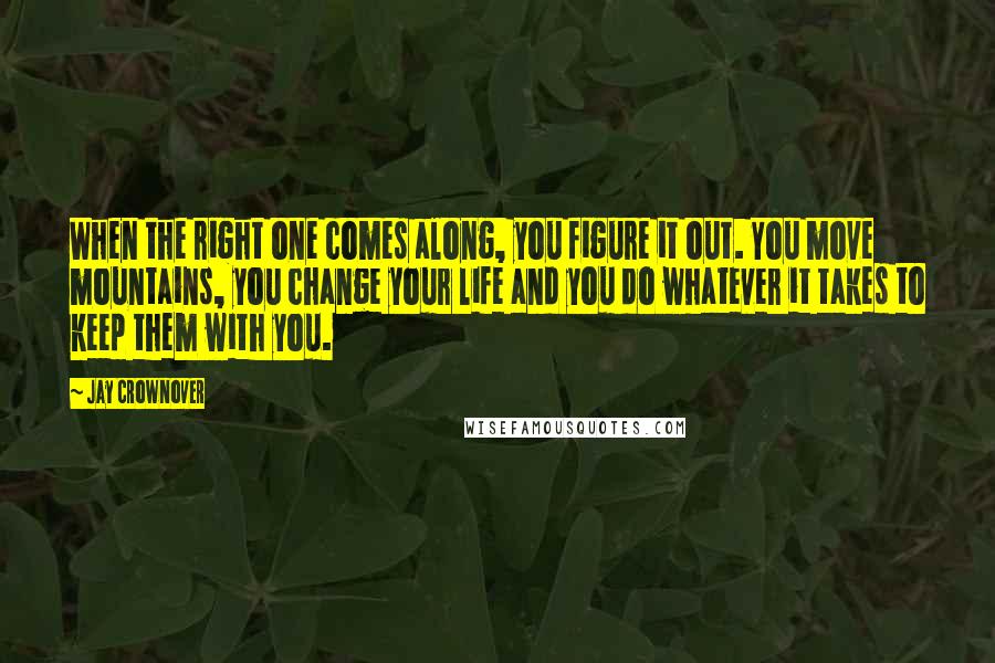 Jay Crownover Quotes: When the right one comes along, you figure it out. You move mountains, you change your life and you do whatever it takes to keep them with you.