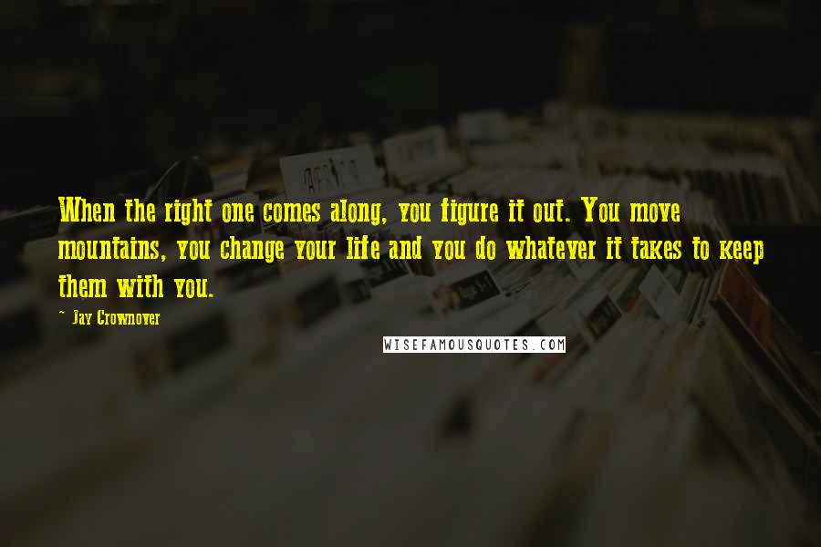 Jay Crownover Quotes: When the right one comes along, you figure it out. You move mountains, you change your life and you do whatever it takes to keep them with you.